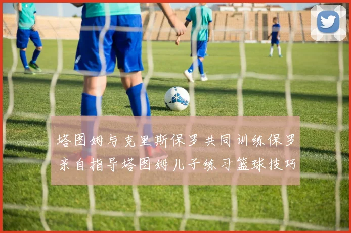 塔图姆与克里斯保罗共同训练保罗亲自指导塔图姆儿子练习篮球技巧