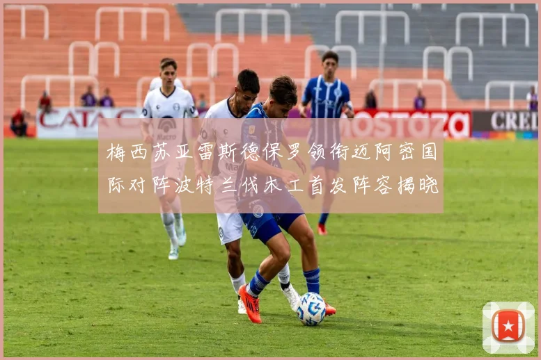 梅西苏亚雷斯德保罗领衔迈阿密国际对阵波特兰伐木工首发阵容揭晓