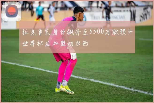 拉克鲁瓦身价飙升至5500万欧预计世界杯后加盟切尔西