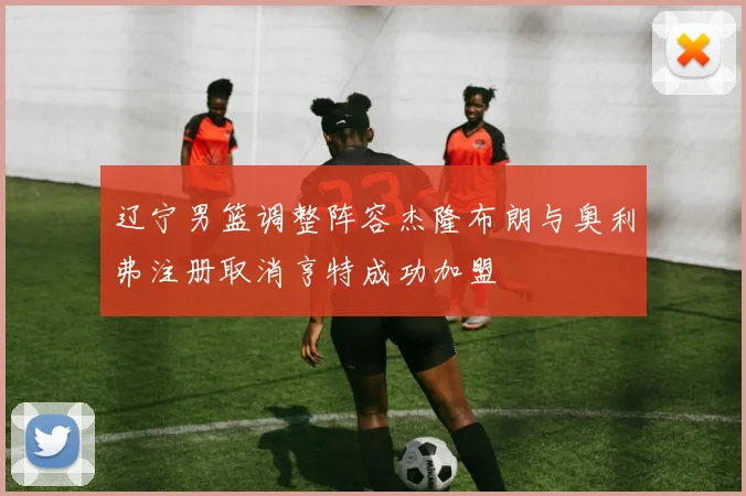 辽宁男篮调整阵容杰隆布朗与奥利弗注册取消亨特成功加盟