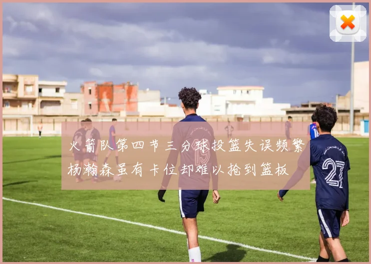 火箭队第四节三分球投篮失误频繁杨瀚森虽有卡位却难以抢到篮板