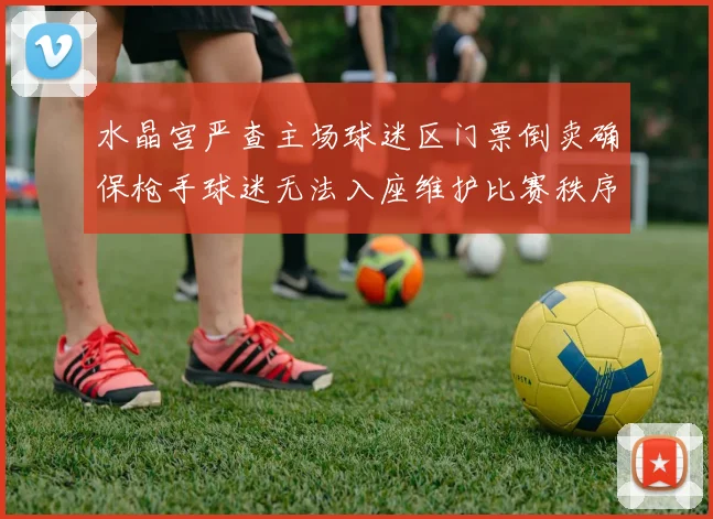 水晶宫严查主场球迷区门票倒卖确保枪手球迷无法入座维护比赛秩序