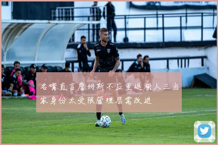 名嘴直言詹姆斯不应重返湖人三当家身份太受限管理层需改进