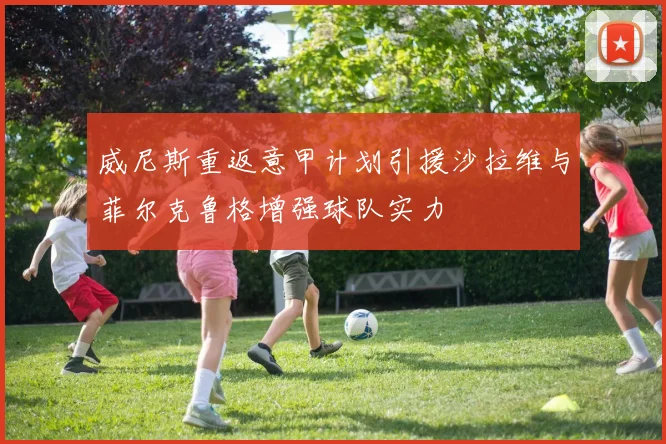 威尼斯重返意甲计划引援沙拉维与菲尔克鲁格增强球队实力
