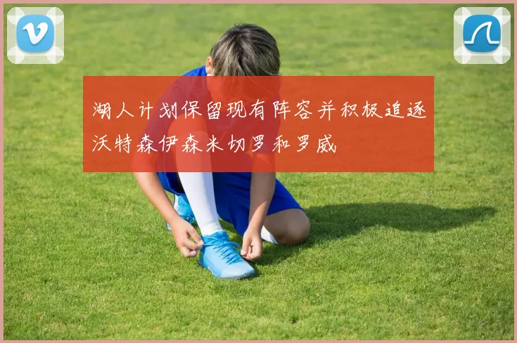 湖人计划保留现有阵容并积极追逐沃特森伊森米切罗和罗威