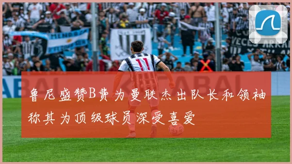 鲁尼盛赞B费为曼联杰出队长和领袖称其为顶级球员深受喜爱