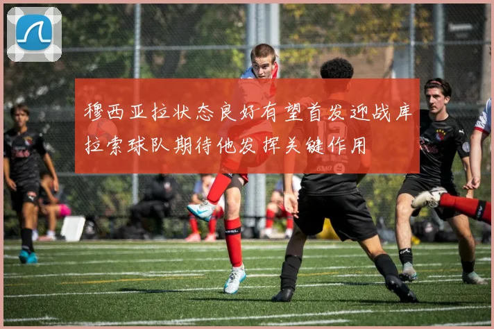 穆西亚拉状态良好有望首发迎战库拉索球队期待他发挥关键作用