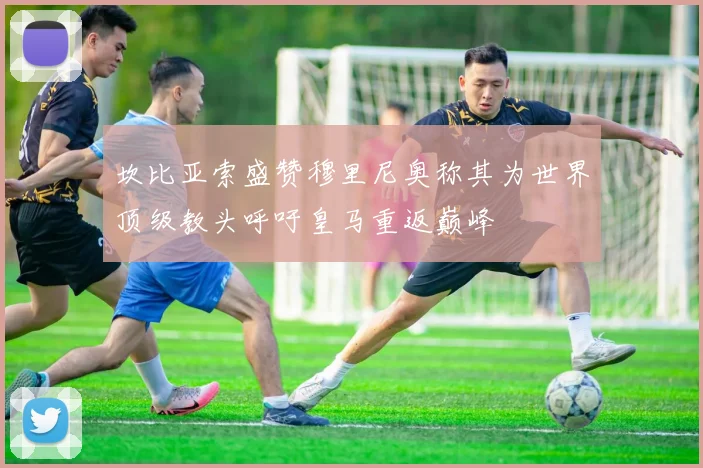 坎比亚索盛赞穆里尼奥称其为世界顶级教头呼吁皇马重返巅峰