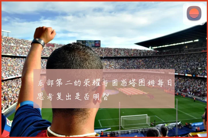 东部第二的荣耀与困惑塔图姆每日思考复出是否明智