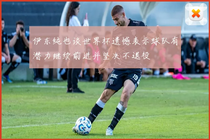 伊东纯也谈世界杯遗憾表示球队有潜力继续前进并坚决不退役