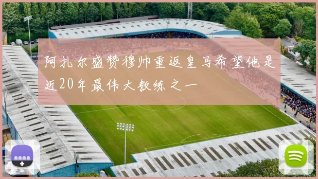 阿扎尔盛赞穆帅重返皇马希望他是近20年最伟大教练之一