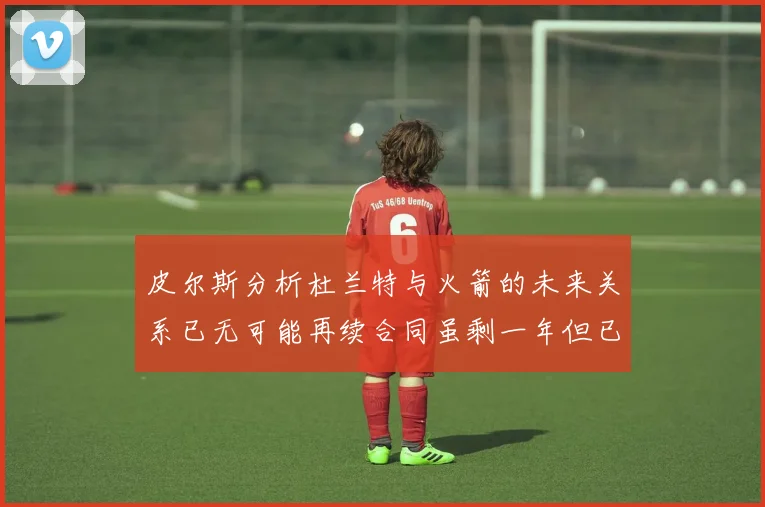 皮尔斯分析杜兰特与火箭的未来关系已无可能再续合同虽剩一年但已破裂