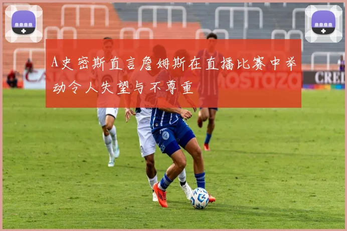 A史密斯直言詹姆斯在直播比赛中举动令人失望与不尊重