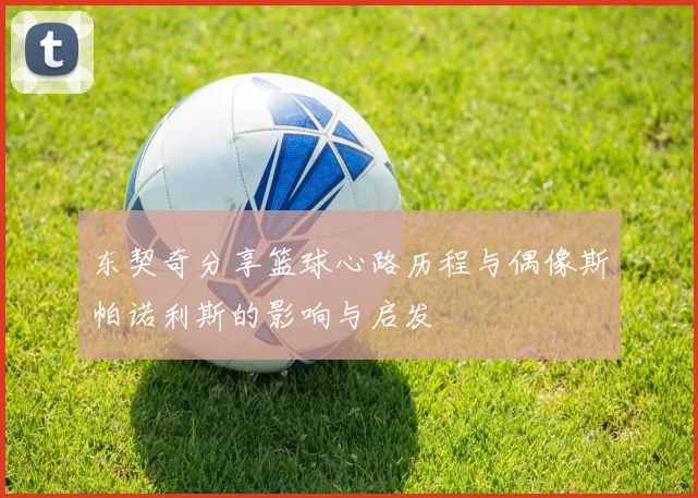 东契奇分享篮球心路历程与偶像斯帕诺利斯的影响与启发