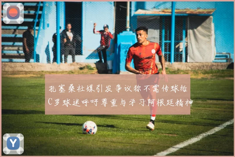 孔塞桑社媒引发争议称不需传球给C罗球迷呼吁尊重与学习阿根廷精神