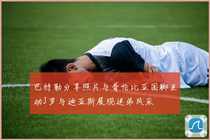 巴特勒分享照片与哥伦比亚国脚互动J罗与迪亚斯展现迷弟风采