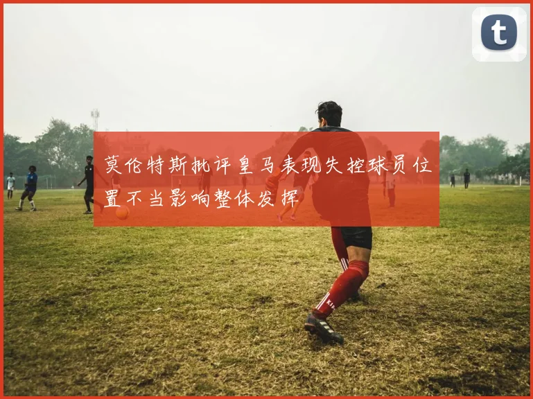 莫伦特斯批评皇马表现失控球员位置不当影响整体发挥