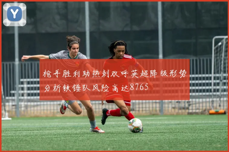 枪手胜利助热刺欢呼英超降级形势分析铁锤队风险高达8765