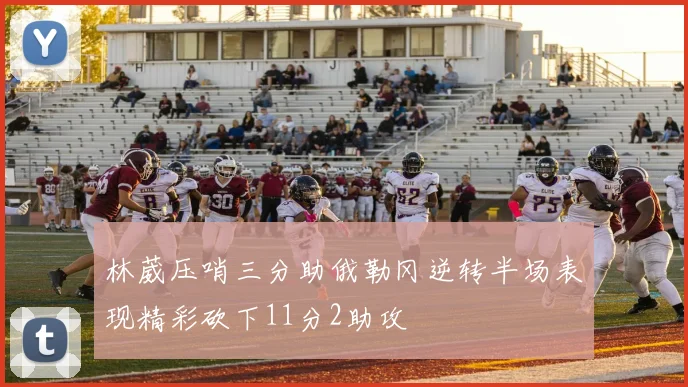 林葳压哨三分助俄勒冈逆转半场表现精彩砍下11分2助攻